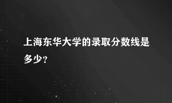 上海东华大学的录取分数线是多少？