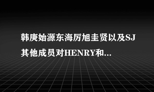 韩庚始源东海厉旭圭贤以及SJ其他成员对HENRY和周觅的态度