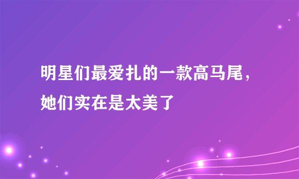 明星们最爱扎的一款高马尾，她们实在是太美了