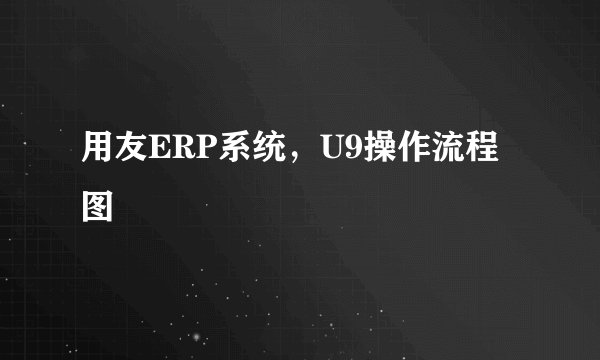 用友ERP系统，U9操作流程图