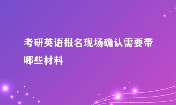 考研英语报名现场确认需要带哪些材料