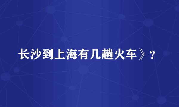长沙到上海有几趟火车》？