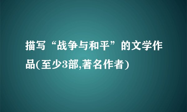 描写“战争与和平”的文学作品(至少3部,著名作者)
