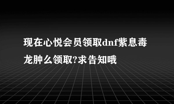 现在心悦会员领取dnf紫息毒龙肿么领取?求告知哦