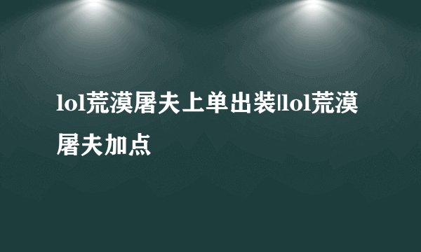 lol荒漠屠夫上单出装|lol荒漠屠夫加点