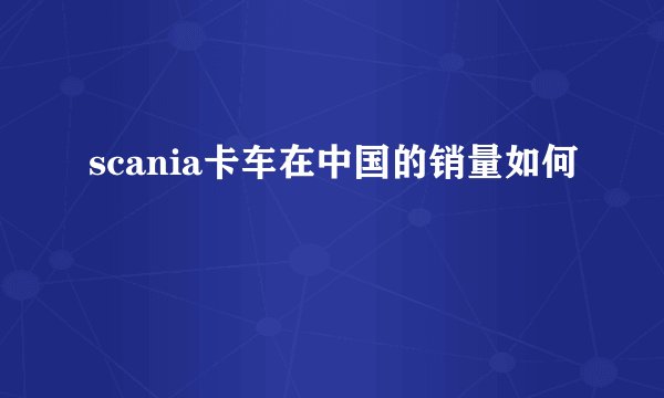scania卡车在中国的销量如何