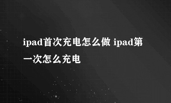 ipad首次充电怎么做 ipad第一次怎么充电