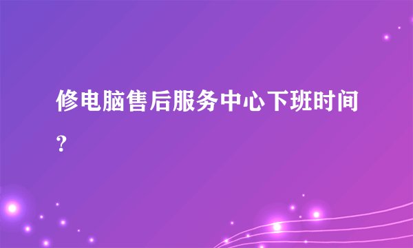 修电脑售后服务中心下班时间？