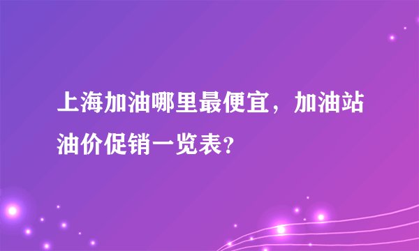 上海加油哪里最便宜，加油站油价促销一览表？