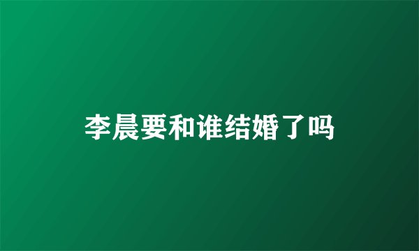 李晨要和谁结婚了吗