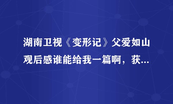 湖南卫视《变形记》父爱如山观后感谁能给我一篇啊，获奖就靠你了！