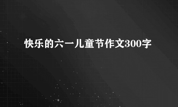 快乐的六一儿童节作文300字