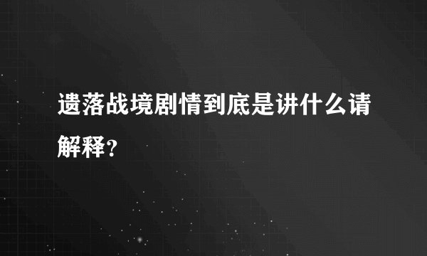 遗落战境剧情到底是讲什么请解释？
