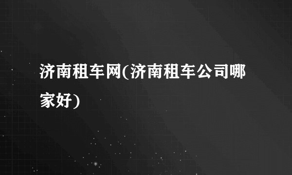 济南租车网(济南租车公司哪家好)