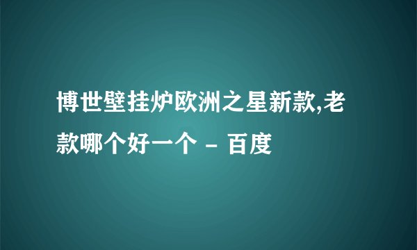 博世壁挂炉欧洲之星新款,老款哪个好一个 - 百度