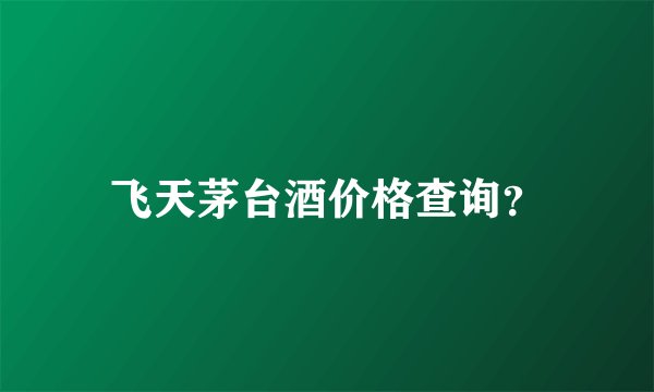 飞天茅台酒价格查询？