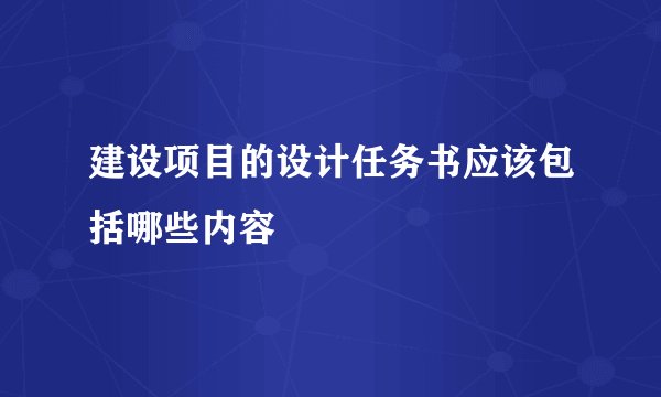 建设项目的设计任务书应该包括哪些内容