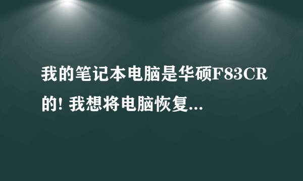 我的笔记本电脑是华硕F83CR的! 我想将电脑恢复到我刚买的时候那样! 能教我怎么处理嘛??  很急!!!