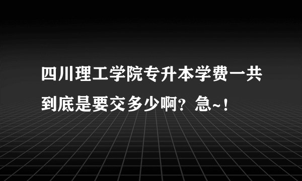 四川理工学院专升本学费一共到底是要交多少啊？急~！