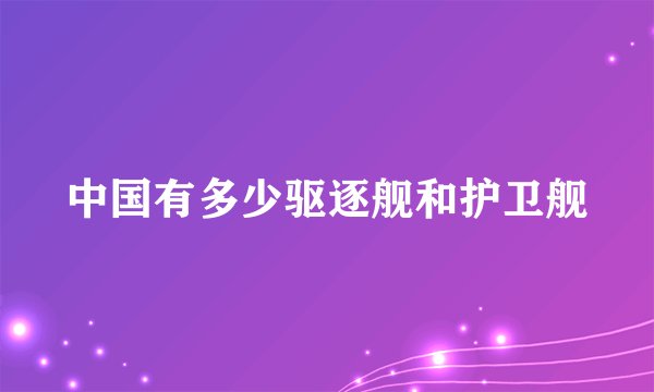 中国有多少驱逐舰和护卫舰
