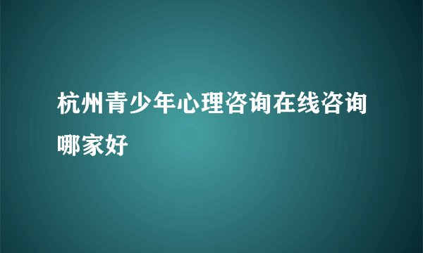杭州青少年心理咨询在线咨询哪家好