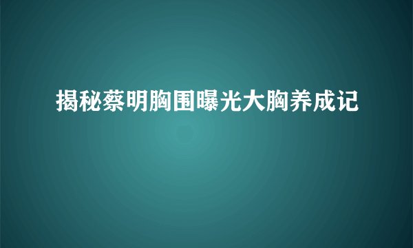 揭秘蔡明胸围曝光大胸养成记