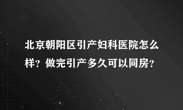 北京朝阳区引产妇科医院怎么样？做完引产多久可以同房？