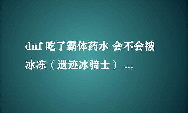 dnf 吃了霸体药水 会不会被冰冻（遗迹冰骑士） 晕眩（机械牛喷火），就只是伤血？