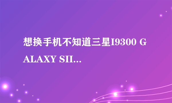 想换手机不知道三星I9300 GALAXY SIII和苹果4S和5哪个更好一点给点意见吧