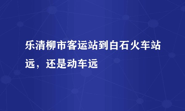 乐清柳市客运站到白石火车站远，还是动车远