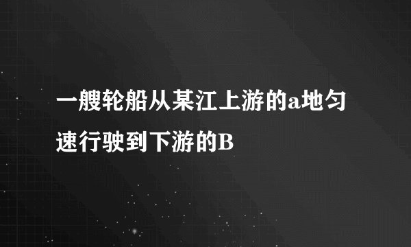 一艘轮船从某江上游的a地匀速行驶到下游的B
