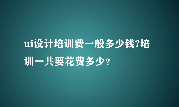 ui设计培训费一般多少钱?培训一共要花费多少？