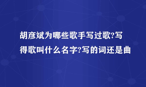 胡彦斌为哪些歌手写过歌?写得歌叫什么名字?写的词还是曲