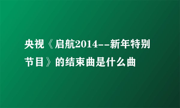 央视《启航2014--新年特别节目》的结束曲是什么曲