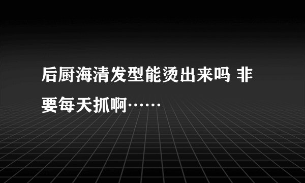 后厨海清发型能烫出来吗 非要每天抓啊……