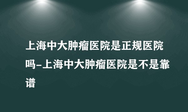 上海中大肿瘤医院是正规医院吗-上海中大肿瘤医院是不是靠谱