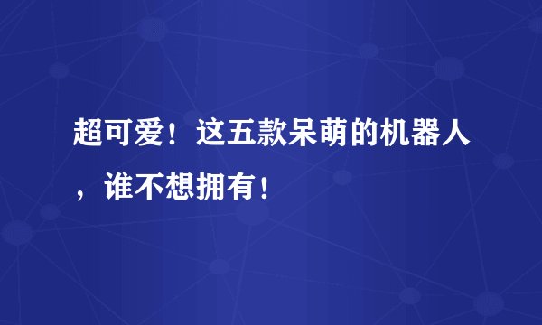 超可爱！这五款呆萌的机器人，谁不想拥有！
