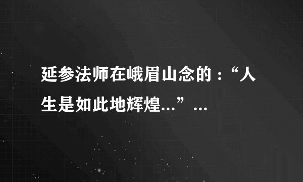 延参法师在峨眉山念的 :“人生是如此地辉煌...”全文,后面是什么啊?