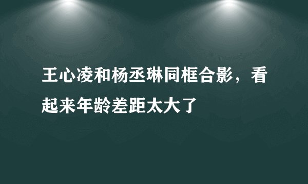 王心凌和杨丞琳同框合影，看起来年龄差距太大了