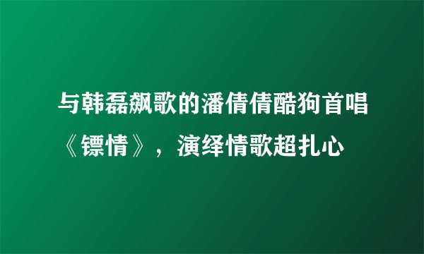 与韩磊飙歌的潘倩倩酷狗首唱《镖情》，演绎情歌超扎心