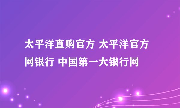 太平洋直购官方 太平洋官方网银行 中国第一大银行网