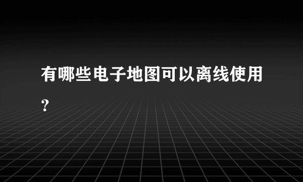 有哪些电子地图可以离线使用？