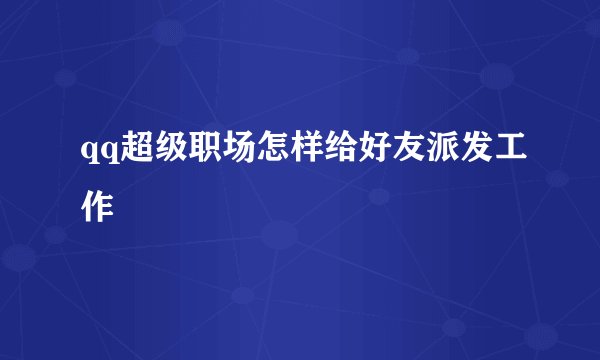 qq超级职场怎样给好友派发工作