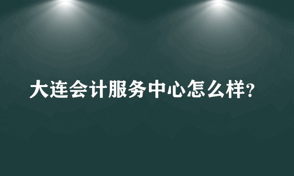 大连会计服务中心怎么样?
