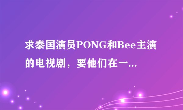 求泰国演员PONG和Bee主演的电视剧,要他们在一起的和结局的、、、丘比特的圈套、妒忌的深海一类的都可以?
