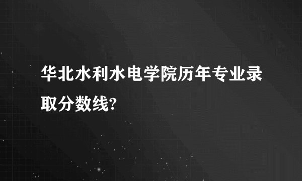 华北水利水电学院历年专业录取分数线?