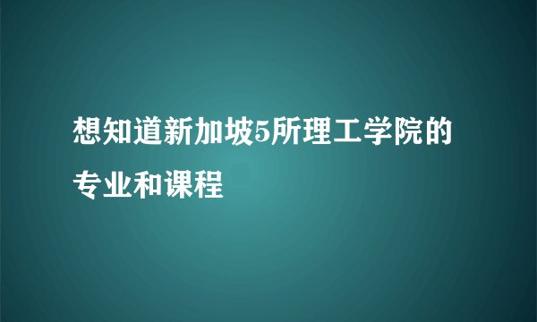 想知道新加坡5所理工学院的专业和课程