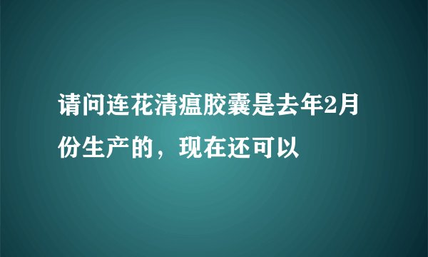 请问连花清瘟胶囊是去年2月份生产的，现在还可以